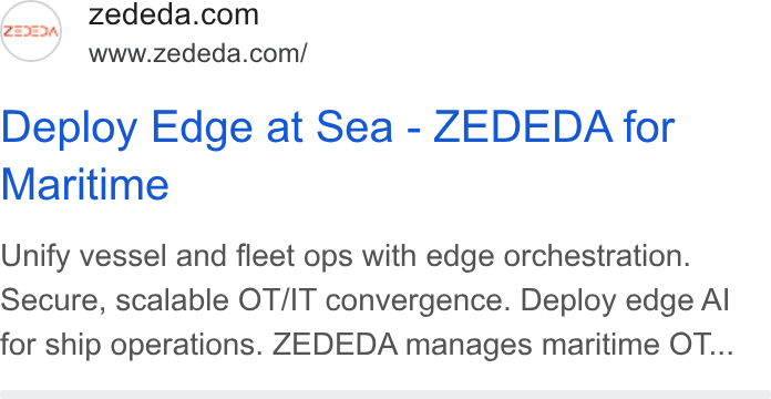 ZEDEDA ad on Google Ads: www.zededa.com/ Deploy Edge at Sea - ZEDEDA for Maritime Unify vessel and fleet ops with edge orchestration. Secure, scalable OT/IT convergence. Deploy edge Al for ship operations. ZEDEDA manages maritime OT...