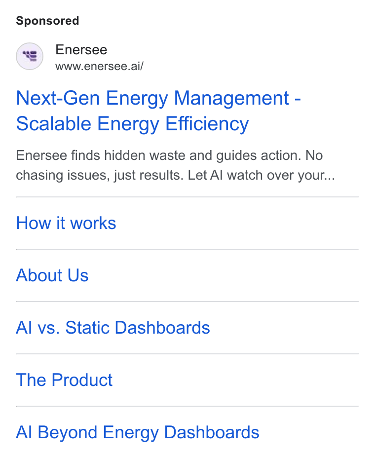 Enersee ad on Google Ads: Enersee www.enersee.ai/ Next-Gen Energy Management - Scalable Energy Efficiency Enersee finds hidden waste and guides action. No chasing issues, just results. Let Al watch over your... How it works About Us Al vs. Static Dashboards The Product Al Beyond Energy Dashboards