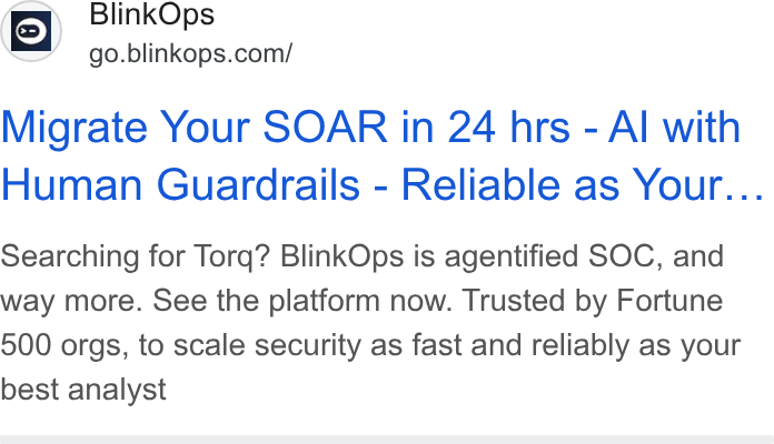 BlinkOps ad on Google Ads: Migrate Your SOAR in 24 hrs - Al with Human Guardrails - Reliable as Your... Searching for Torq? Blink Ops is agentified SOC, and way more. See the platform now. Trusted by Fortune 500 orgs, to scale security as fast and reliably as your best analyst