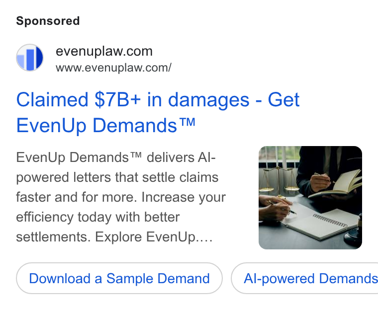EvenUp ad on Google Ads: www.evenuplaw.com/ Claimed $7B+ in damages - Get Even Up Demands™ Even Up Demands™ delivers Al- powered letters that settle claims faster and for more. Increase your efficiency today with better settlements. Explore Even Up.... Download a Sample Demand } ( Al-powered Demands