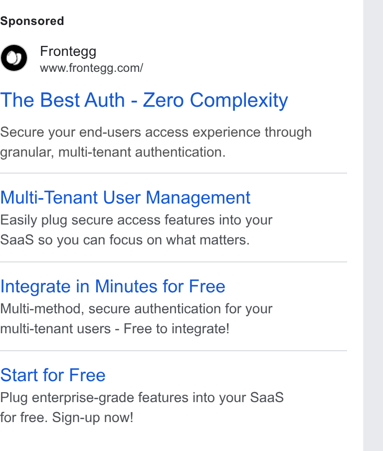 Frontegg ad on Google Ads: The Best Auth - Zero Complexity Secure your end-users access experience through granular, multi-tenant authentication. Multi-Tenant User Management Easily plug secure access features into your Saa S so you can focus on what matters. Integrate in Minutes for Free Multi-method, secure authentication for your multi-tenant users - Free to integrate! Start for Free Plug enterprise-grade features into your Saa S for free. Sign-up now!