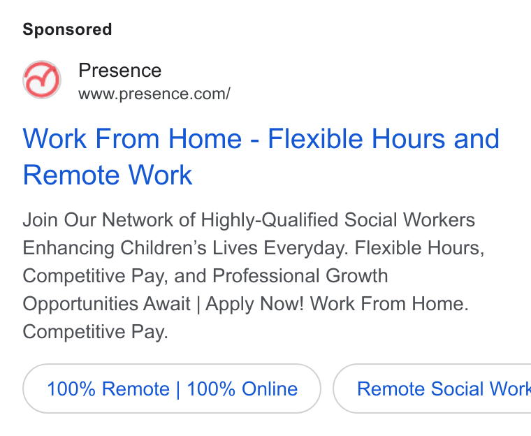 Presence ad on Google Ads: Work From Home - Flexible Hours and Remote Work Join Our Network of Highly-Qualified Social Workers Enhancing Children’s Lives Everyday. Flexible Hours, Competitive Pay, and Professional Growth Opportunities Await | Apply Now! Work From Home. Competitive Pay. 100% Remote | 100% Online } { Remote Social Work