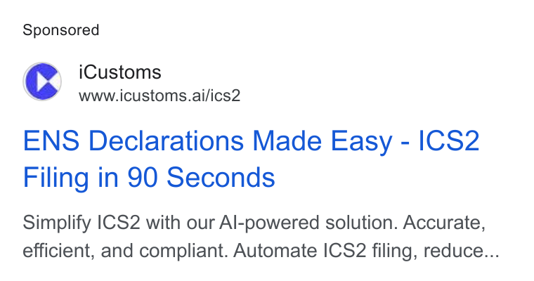 iCustoms.ai ad on Google Ads: CS i Customs ® wwwicustoms.ai/ics2 ENS Declarations Made Easy - ICS2 Filing in 90 Seconds Simplify |CS2 with our Al-powered solution. Accurate, efficient, and compliant. Automate ICS2 filing, reduce...