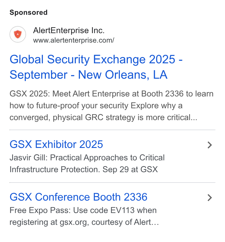 Alert Enterprise ad on Google Ads: Global Security Exchange 2025 - September - New Orleans, LA GSX 2025: Meet Alert Enterprise at Booth 2336 to learn how to future-proof your security Explore why a converged, physical GRC strategy is more critical... GSX Exhibitor 2025 > Jasvir Gill: Practical Approaches to Critical Infrastructure Protection. Sep 29 at GSX GSX Conference Booth 2336 > Free Expo Pass: Use code EV113 when registering at gsx.org, courtesy of Alert...