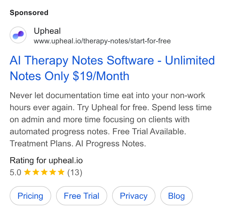 Upheal ad on Google Ads: Upheal www.upheal.io/therapy-notes/start-for-free Al Therapy Notes Software - Unlimited Notes Only $19/Month Never let documentation time eat into your non-work hours ever again. Try Upheal for free. Spend less time on admin and more time focusing on clients with automated progress notes. Free Trial Available. Treatment Plans. Al Progress Notes. Rating for upheal.io 5.0 kkk & & (13)