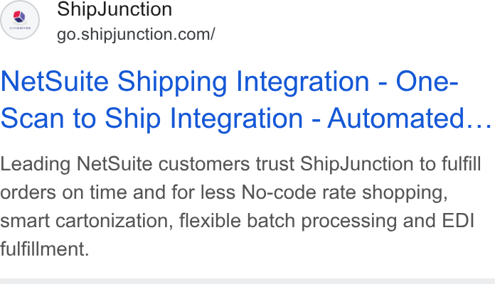 ShipJunction ad on Google Ads: Net Suite Shipping Integration - One- scan to Ship Integration - Automated... Leading Net Suite customers trust Ship Junction to fulfill orders on time and for less No-code rate shopping, smart cartonization, flexible batch processing and EDI fulfillment.