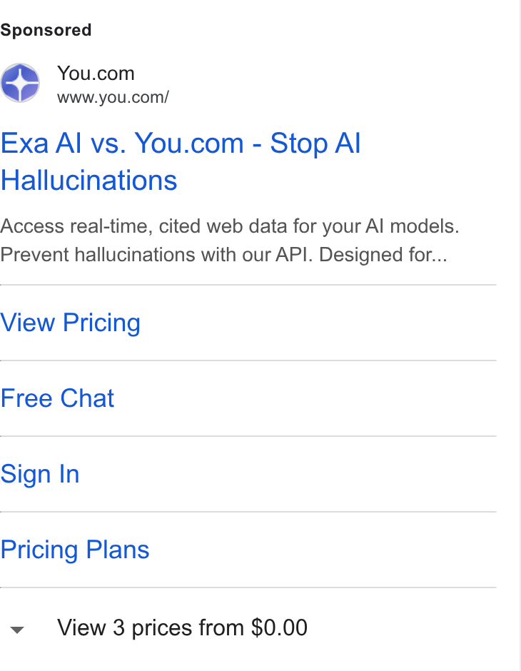 You.com ad on Google Ads: www.you.com/ Exa Al vs. You.com - Stop Al Hallucinations Access real-time, cited web data for your Al models. Prevent hallucinations with our API. Designed for... View Pricing Free Chat Sign In Pricing Plans View 3 prices from $0.00