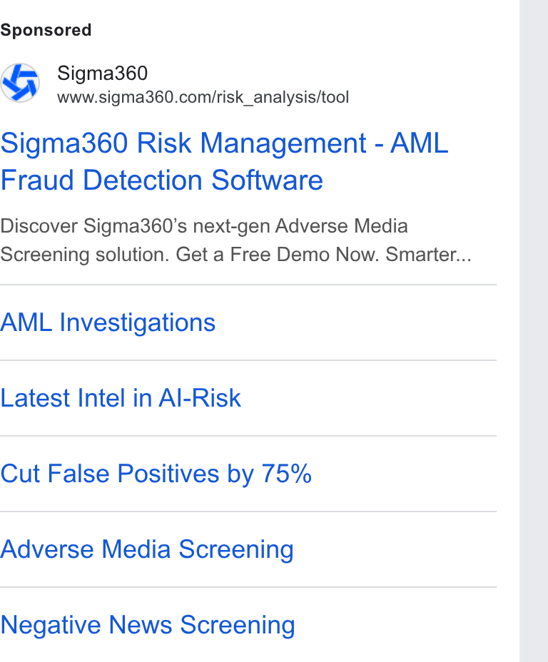 Sigma360 ad on Google Ads: Sigma360 Risk Management - AML Fraud Detection Software Discover Sigma360’s next-gen Adverse Media Screening solution. Get a Free Demo Now. Smarter... AML Investigations Latest Intel in Al-Risk Cut False Positives by 75% Adverse Media Screening Negative News Screening