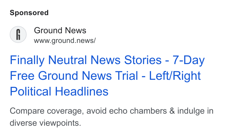 Ground News ad on Google Ads: Ground News www.ground.news/ Finally Neutral News Stories - 7-Day Free Ground News Trial - Left/Right Political Headlines Compare coverage, avoid echo chambers & indulge in diverse viewpoints.