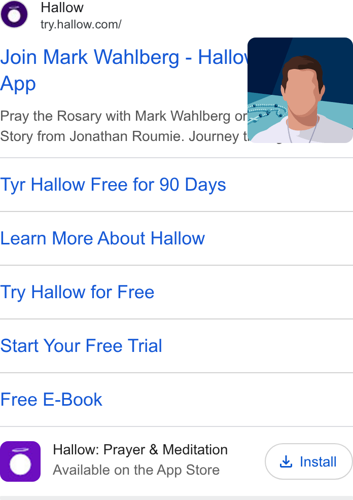 Hallow ad on Google Ads: Join Mark Wahlberg - Hallo App Pray the Rosary with Mark Wahlberg o eaee Story from Jonathan Roumie. Journey t Tyr Hallow Free for 90 Days Learn More About Hallow Try Hallow for Free Start Your Free Trial Free E-Book Sam Hallow: Prayer & Meditation Install Available on the App Store