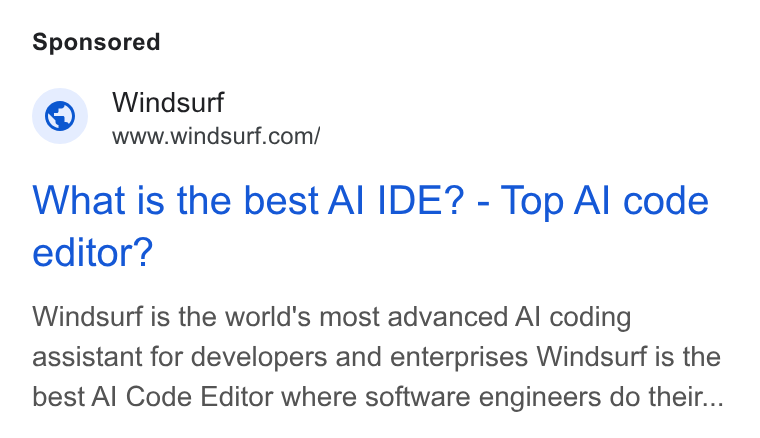 Windsurf ad on Google Ads: What is the best Al IDE? - Top Al code editor? Windsurf is the world's most advanced Al coding assistant for developers and enterprises Windsurf is the best Al Code Editor where software engineers do their...