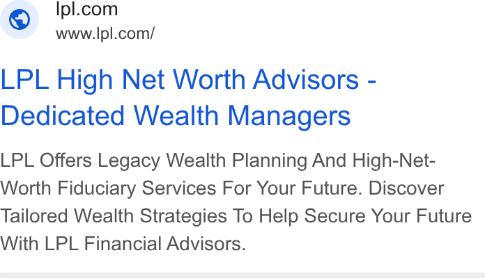 LPL Financial Holdings ad on Google Ads: www.ipl.com/ LPL High Net Worth Advisors - Dedicated Wealth Managers LPL Offers Legacy Wealth Planning And High-Net- Worth Fiduciary Services For Your Future. Discover Tailored Wealth Strategies To Help Secure Your Future With LPL Financial Advisors.