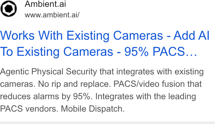 Ambient.ai ad on Google Ads: Ambient.ai www.ambient.ai/ Works With Existing Cameras - Add Al To Existing Cameras - 95% PACS... Agentic Physical Security that integrates with existing cameras. No rip and replace. PACS/video fusion that reduces alarms by 95%. Integrates with the leading PACS vendors. Mobile Dispatch.