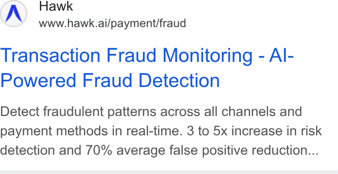 Hawk ad on Google Ads: Hawk www.hawk.ai/payment/fraud Transaction Fraud Monitoring - Al- Powered Fraud Detection Detect fraudulent patterns across all channels and payment methods in real-time. 3 to 5x increase in risk detection and 70% average false positive reduction...