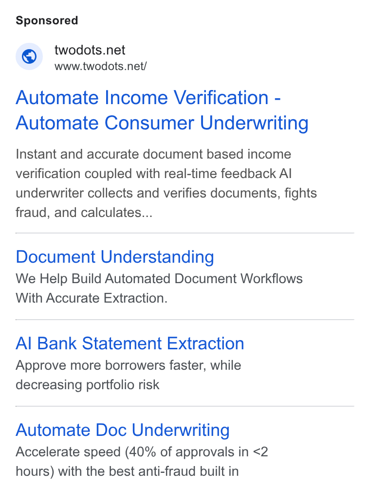 Two Dots ad on Google Ads: www.iwodots.net/ Automate Income Verification - Automate Consumer Underwriting Instant and accurate document based income verification coupled with real-time feedback Al underwriter collects and verifies documents, fights fraud, and calculates... Document Understanding We Help Build Automated Document Workflows With Accurate Extraction. Al Bank Statement Extraction Approve more borrowers faster, while decreasing portfolio risk Automate Doc Underwriting Accelerate speed (40% of approvals in <2 hours) with the best anti-fraud built in