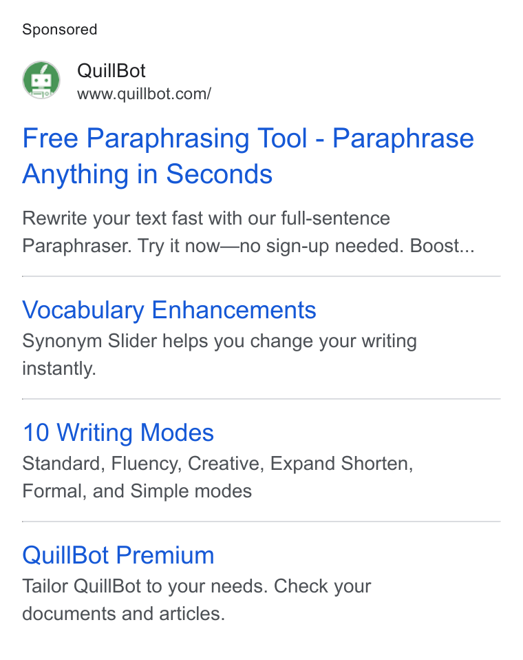 QuillBot ad on Google Ads: Free Paraphrasing Tool - Paraphrase Anything in Seconds Rewrite your text fast with our full-sentence Paraphraser. Try it now—no sign-up needed. Boost... Vocabulary Enhancements Synonym Slider helps you change your writing instantly. 10 Writing Modes Standard, Fluency, Creative, Expand Shorten, Formal, and Simple modes Quill Bot Premium Tailor Quill Bot to your needs. Check your documents and articles.