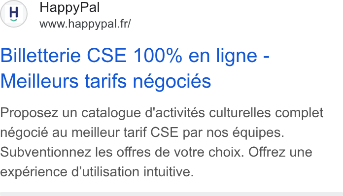 HappyPal ad on Google Ads: Billetterie CSE 100% en ligne - Meilleurs tarifs negocies Proposez un catalogue d'activités culturelles complet négocié au meilleur tarif CSE par nos équipes. Subventionnez les offres de votre choix. Offrez une experience d'utilisation intuitive.