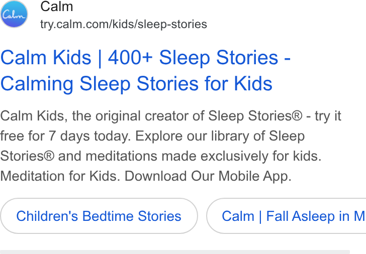 Calm ad on Google Ads: Calm Kids | 400+ Sleep Stories - Calming Sleep Stories for Kids Calm Kids, the original creator of Sleep Stories® - try it free for 7 days today. Explore our library of Sleep Stories® and meditations made exclusively for kids. Meditation for Kids. Download Our Mobile App. Children's Bedtime Stories } ( Calm | Fall Asleep in M