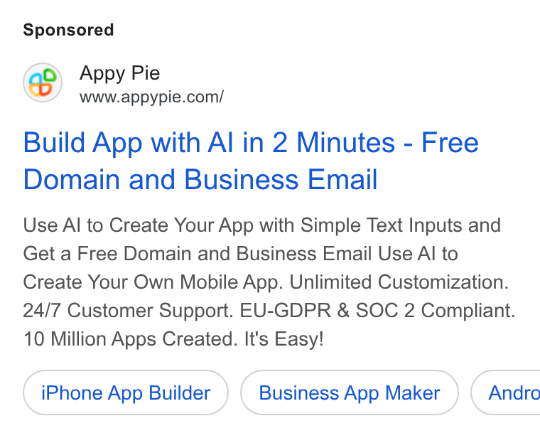 Appy Pie ad on Google Ads: Build App with Al in 2 Minutes - Free Domain and Business Email Use Al to Create Your App with Simple Text Inputs and Get a Free Domain and Business Email Use Al to Create Your Own Mobile App. Unlimited Customization. 24/7 Customer Support. EU-GDPR & SOC 2 Compliant. 10 Million Apps Created. It's Easy! i Phone App Builder Business App Maker } ( Andro