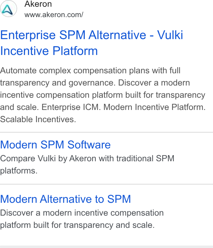 Akeron ad on Google Ads: Enterprise SPM Alternative - Vulki Incentive Platform Automate complex compensation plans with full transparency and governance. Discover a modern incentive compensation platform built for transparency and scale. Enterprise ICM. Modern Incentive Platform. Scalable Incentives. Modern SPM Software Compare Vulki by Akeron with traditional SPM platforms. Modern Alternative to SPM Discover a modern incentive compensation platform built for transparency and scale.