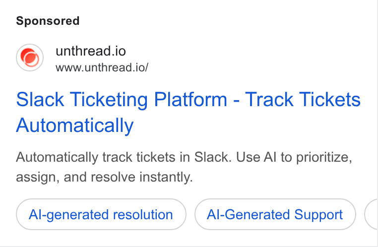 Unthread ad on Google Ads: unthread.io www.unthread.io/ Slack Ticketing Platform - Track Tickets Automatically Automatically track tickets in Slack. Use Al to prioritize, assign, and resolve instantly. Al-generated resolution Al-Generated Support
