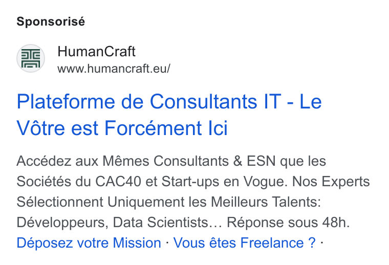 HumanCraft ad on Google Ads: Sponsorisé Se) Human Craft f F=V www.humancraft.eu/ Plateforme de Consultants IT - Le Vétre est Forcément Ici Accédez aux Mémes Consultants & ESN que les Sociétés du CAC40 et Start-ups en Vogue. Nos Experts Sélectionnent Uniquement les Meilleurs Talents: Développeurs, Data Scientists... Réponse sous 48h. Déposez votre Mission - Vous étes Freelance ? -