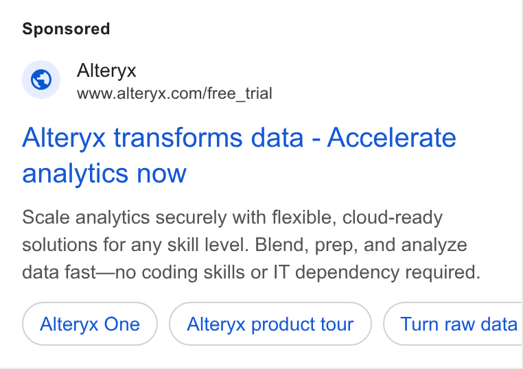 Alteryx ad on Google Ads: Alteryx transforms data - Accelerate analytics now Scale analytics securely with flexible, cloud-ready solutions for any skill level. Blend, prep, and analyze data fast—no coding skills or IT dependency required. Alteryx One Alteryx product tour Turn raw data