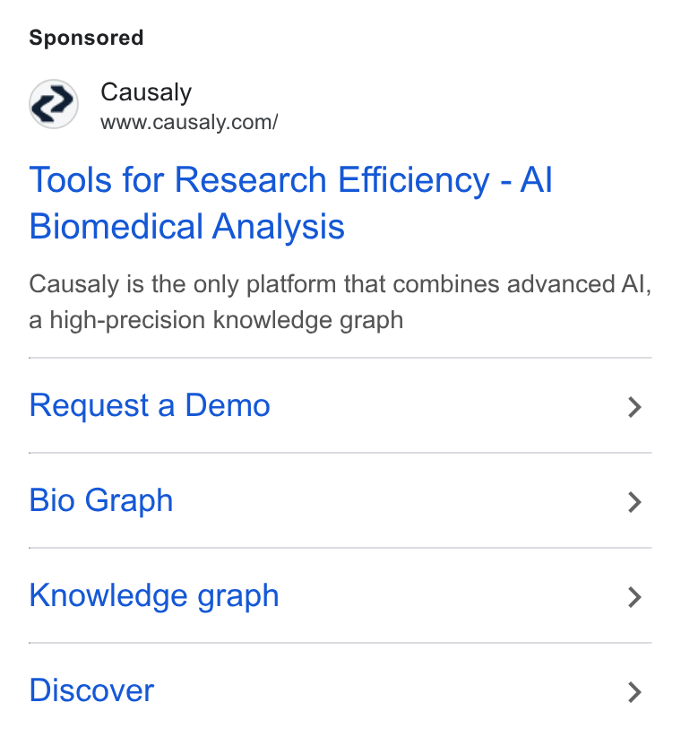 Causaly ad on Google Ads: Tools for Research Efficiency - Al Biomedical Analysis Causaly is the only platform that combines advanced Al, a high-precision knowledge graph Request a Demo > Bio Graph > Knowledge graph > Discover >
