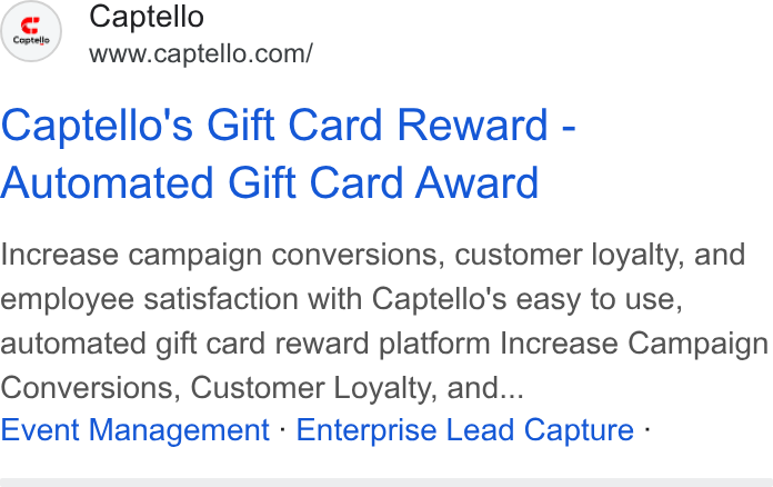 Captello ad on Google Ads: Captello's Gift Card Reward - Automated Gift Card Award Increase campaign conversions, customer loyalty, and employee satisfaction with Captello's easy to use, automated gift card reward platform Increase Campaign Conversions, Customer Loyalty, and... Event Management - Enterprise Lead Capture -