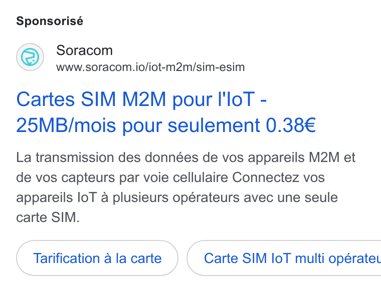 SORACOM ad on Google Ads: Sponsorisé Soracom www.soracom.io/iot-m2m/sim-esim Cartes SIM M2M pour I'lo T - 25MB/mois pour seulement 0.38€ La transmission des données de vos appareils M2M et de vos capteurs par voie cellulaire Connectez vos appareils lo T a plusieurs opérateurs avec une seule carte SIM. Tarification a la carte } ( Carte SIM lo T multi opératet