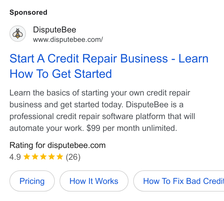 DisputeBee ad on Google Ads: Start A Credit Repair Business - Learn How To Get Started Learn the basics of starting your own credit repair business and get started today. Dispute Bee is a professional credit repair software platform that will automate your work. $99 per month unlimited. Rating for disputebee.com 4.9 kk Wk (26) How It Works ( How To Fix Bad Credi