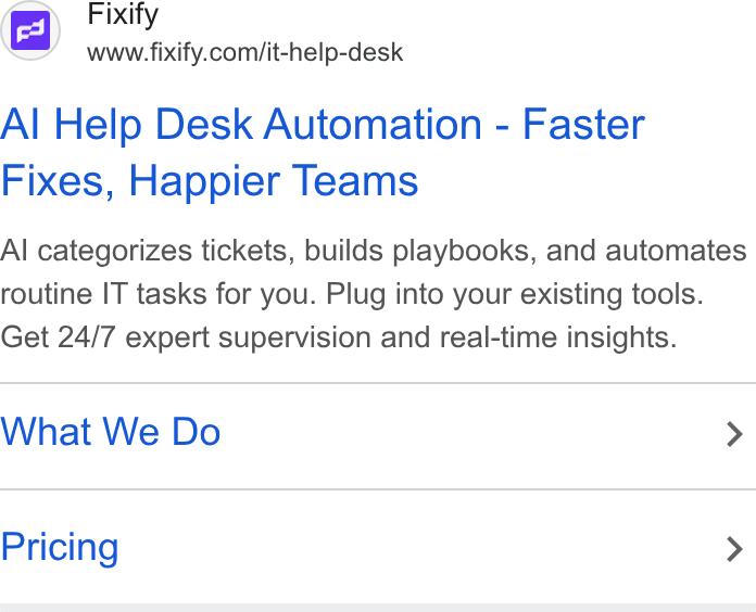 Fixify ad on Google Ads: Al Help Desk Automation - Faster Fixes, Happier Teams Al categorizes tickets, builds playbooks, and automates routine IT tasks for you. Plug into your existing tools. Get 24/7 expert supervision and real-time insights. What We Do > Pricing >