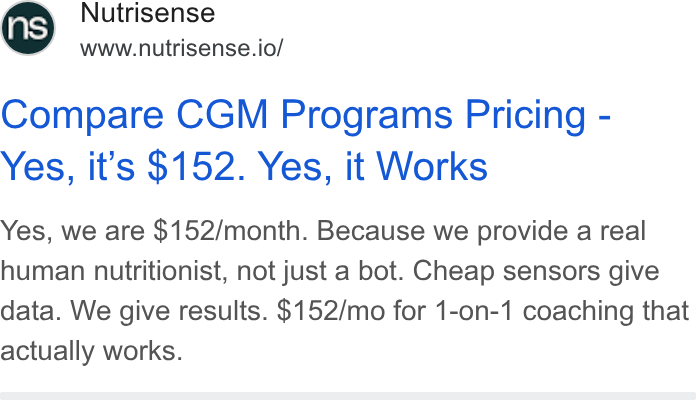 Nutrisense ad on Google Ads: Nutrisense www.nutrisense.io/ Compare CGM Programs Pricing - Yes, it’s $152. Yes, it Works Yes, we are $152/month. Because we provide a real human nutritionist, not just a bot. Cheap sensors give data. We give results. $152/mo for 1-on-1 coaching that actually works.