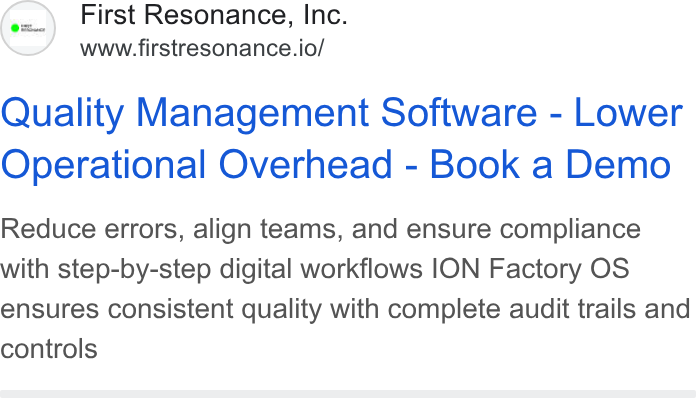 First Resonance ad on Google Ads: First Resonance, Inc. www.firstresonance.io/ Quality Management Software - Lower Operational Overhead - Book a Demo Reduce errors, align teams, and ensure compliance with step-by-step digital workflows ION Factory OS ensures consistent quality with complete audit trails and controls