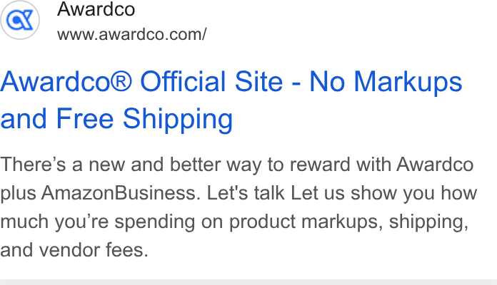 Awardco ad on Google Ads: Awardco® Official Site - No Markups and Free Shipping There’s a new and better way to reward with Awardco plus Amazon Business. Let's talk Let us show you how much you're spending on product markups, shipping, and vendor fees.