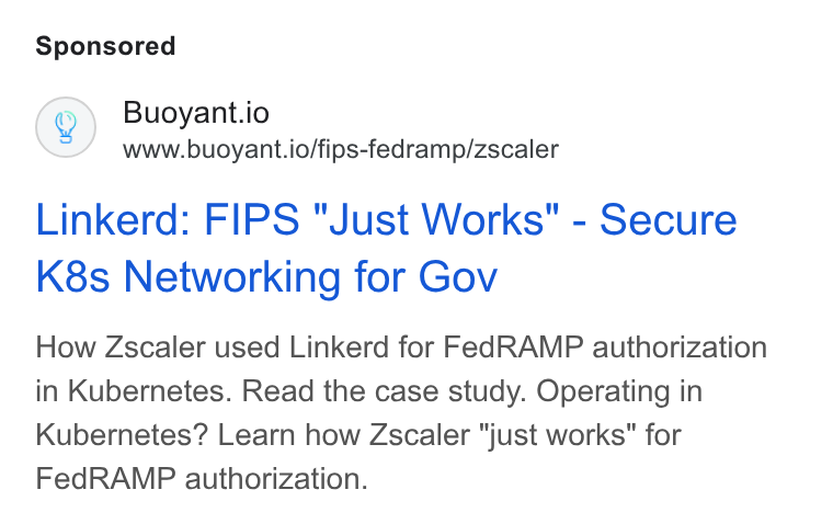 Buoyant ad on Google Ads: Buoyant.io www.buoyant.io/fips-fedramp/zscaler Linkerd: FIPS "Just Works" - Secure K8s Networking for Gov How Zscaler used Linkerd for Fed RAMP authorization in Kubernetes. Read the case study. Operating in Kubernetes? Learn how Zscaler "just works” for Fed RAMP authorization.