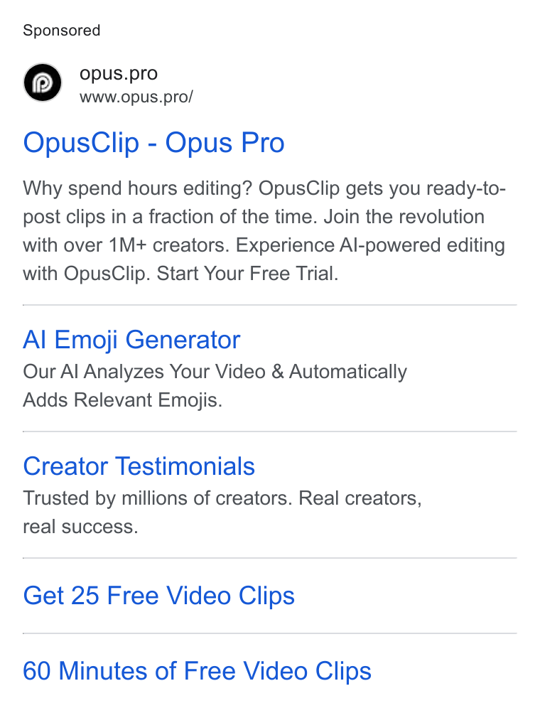OpusClip ad on Google Ads: © opus.pro www.opus.pro/ Opus Clip - Opus Pro Why spend hours editing? Opus Clip gets you ready-to- post clips in a fraction of the time. Join the revolution with over 1M+ creators. Experience Al-powered editing with Opus Clip. Start Your Free Trial. Al Emoji Generator Our Al Analyzes Your Video & Automatically Adds Relevant Emojis. Creator Testimonials Trusted by millions of creators. Real creators, real success. Get 25 Free Video Clips 60 Minutes of Free Video Clips
