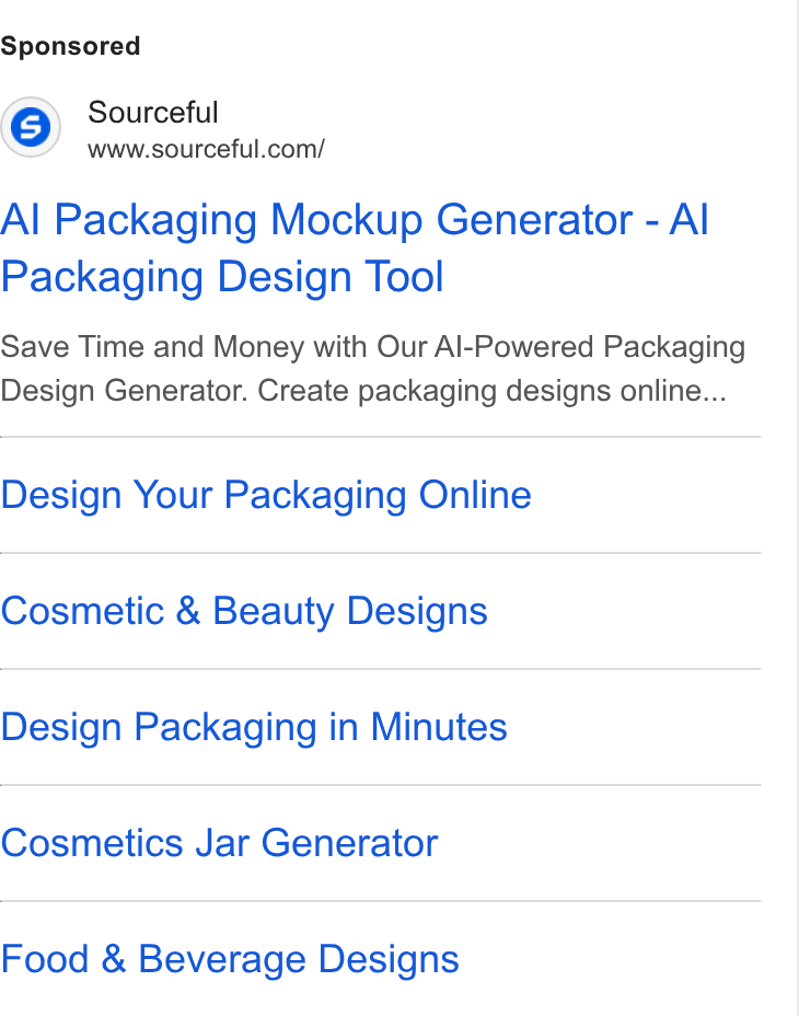 Sourceful ad on Google Ads: Al Packaging Mockup Generator - Al Packaging Design Tool Save Time and Money with Our Al-Powered Packaging Design Generator. Create packaging designs online... Design Your Packaging Online Cosmetic & Beauty Designs Design Packaging in Minutes Cosmetics Jar Generator Food & Beverage Designs
