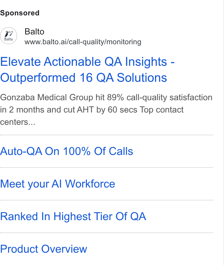 Balto ad on Google Ads: Balto www.balto.ai/call-quality/monitoring Elevate Actionable QA Insights - Outperformed 16 QA Solutions Gonzaba Medical Group hit 89% call-quality satisfaction in 2 months and cut AHT by 60 secs Top contact centers... Auto-QA On 100% Of Calls Meet your Al Workforce Ranked In Highest Tier Of QA Product Overview