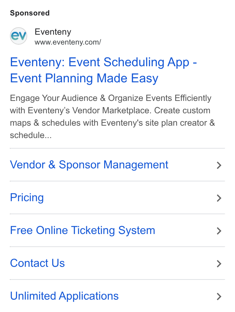Eventeny ad on Google Ads: Eventeny: Event Scheduling App - Event Planning Made Easy Engage Your Audience & Organize Events Efficiently with Eventeny’s Vendor Marketplace. Create custom maps & schedules with Eventeny's site plan creator & schedule... Vendor & Sponsor Management Pricing Free Online Ticketing System Contact Us Unlimited Applications