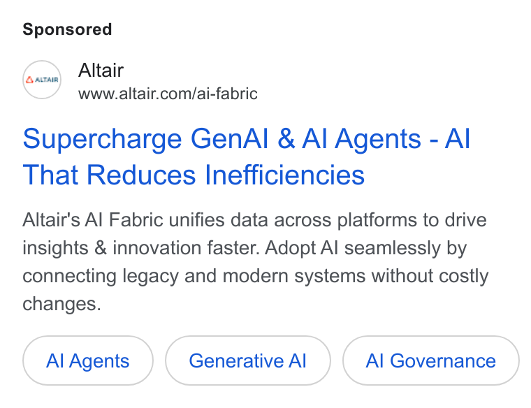 Altair ad on Google Ads: Supercharge Gen Al & Al Agents - Al That Reduces Inefficiencies Altair's Al Fabric unifies data across platforms to drive insights & innovation faster. Adopt Al seamlessly by connecting legacy and modern systems without costly changes. Al Agents Generative Al