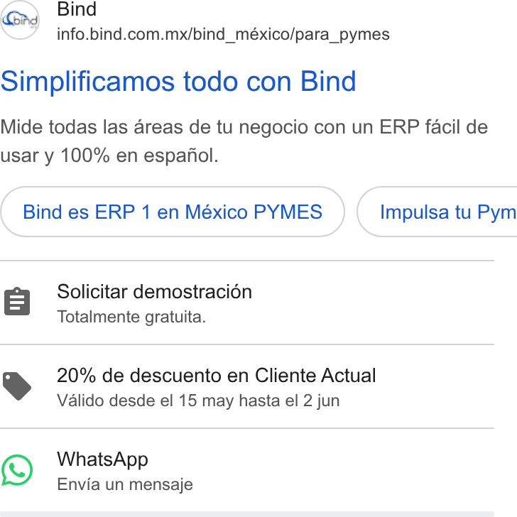 Bind ERP ad on Google Ads: Simplificamos todo con Bind Mide todas las areas de tu negocio con un ERP facil de usar y 100% en espafiol. Bind es ERP 1 en México PYMES _} ( Impulsa tu Pym Solicitar demostracion Totalmente gratuita. YS 20% de descuento en Cliente Actual Valido desde el 15 may hasta el 2 jun 1) Whats App Envia un mensaje