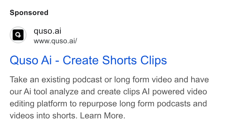 quso.ai ad on Google Ads: a | quso.ai www.quso.ai/ Quso Ai - Create Shorts Clips Take an existing podcast or long form video and have our Ai tool analyze and create clips Al powered video editing platform to repurpose long form podcasts and videos into shorts. Learn More.