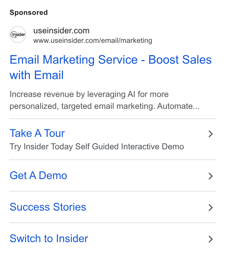 Insider ad on Google Ads: www.useinsider.com/email/marketing Email Marketing Service - Boost Sales with Email Increase revenue by leveraging Al for more personalized, targeted email marketing. Automate... Take A Tour > Try Insider Today Self Guided Interactive Demo Get A Demo > Success Stories > Switch to Insider >