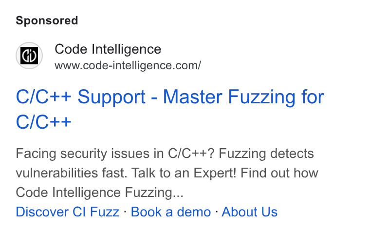 Code Intelligence ad on Google Ads: C/C++ Support - Master Fuzzing for C/C++ Facing security issues in C/C++? Fuzzing detects vulnerabilities fast. Talk to an Expert! Find out how Code Intelligence Fuzzing... Discover Cl Fuzz - Book a demo - About Us