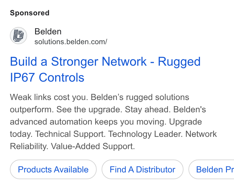 Belden ad on Google Ads: Build a Stronger Network - Rugged IP67 Controls Weak links cost you. Belden’s rugged solutions outperform. See the upgrade. Stay ahead. Belden's advanced automation keeps you moving. Upgrade today. Technical Support. Technology Leader. Network Reliability. Value-Added Support. Products Available Find A Distributor ) ( Belden Pr