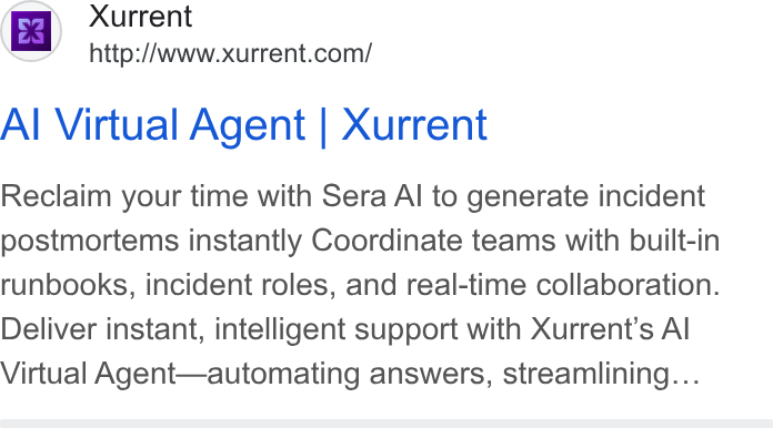 Xurrent ad on Google Ads: Al Virtual Agent | Xurrent Reclaim your time with Sera Al to generate incident postmortems instantly Coordinate teams with built-in runbooks, incident roles, and real-time collaboration. Deliver instant, intelligent support with Xurrent'’s Al Virtual Agent—automating answers, streamlining...