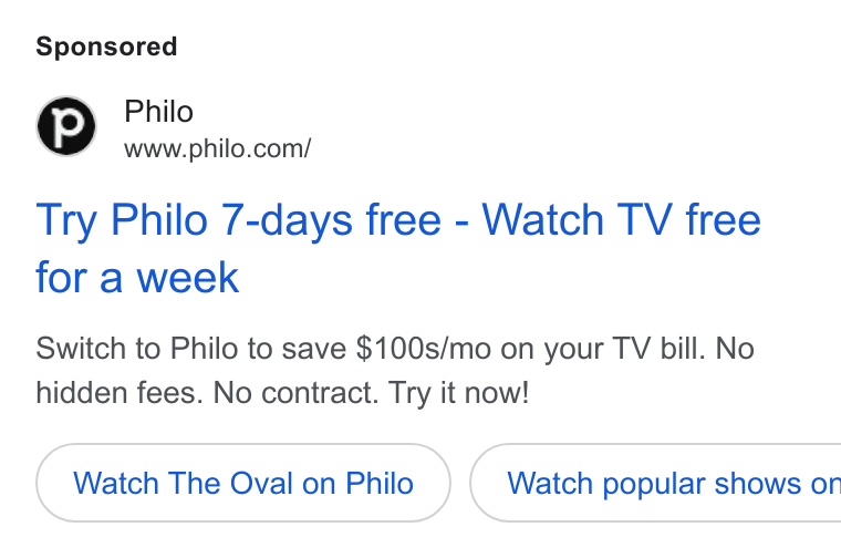 Philo ad on Google Ads: Try Philo 7-days free - Watch TV free for a week Switch to Philo to save $100s/mo on your TV bill. No hidden fees. No contract. Try it now! Watch The Oval on Philo } ( Watch popular shows or