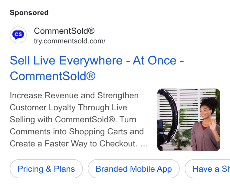 CommentSold ad on Google Ads: Sell Live Everywhere - At Once - Comment Sold® Increase Revenue and Strengthen Customer Loyalty Through Live Selling with Comment Sold®. Turn Comments into Shopping Carts and Create a Faster Way to Checkout. ... Pricing & Plans Branded Mobile App } ( Have a St