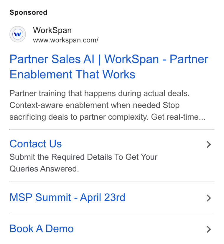 WorkSpan ad on Google Ads: Partner Sales Al | Work Span - Partner Enablement That Works Partner training that happens during actual deals. Context-aware enablement when needed Stop sacrificing deals to partner complexity. Get real-time... Contact Us > Submit the Required Details To Get Your Queries Answered. MSP Summit - April 23rd > Book A Demo >